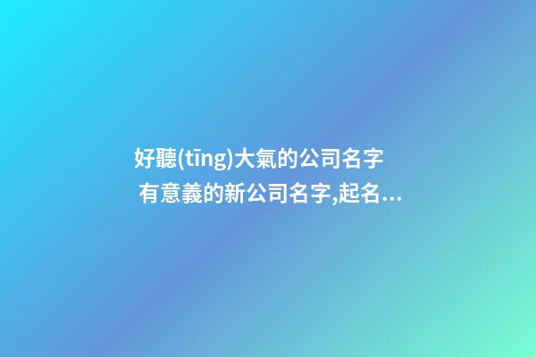 好聽(tīng)大氣的公司名字 有意義的新公司名字,起名之家-第1張-公司起名-玄機(jī)派